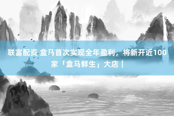 联富配资 盒马首次实现全年盈利，将新开近100家「盒马鲜生」大店｜