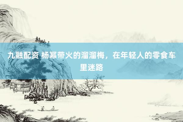 九融配资 杨幂带火的溜溜梅，在年轻人的零食车里迷路