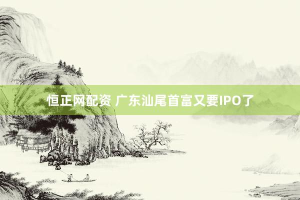 恒正网配资 广东汕尾首富又要IPO了