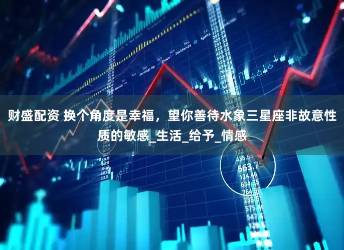 财盛配资 换个角度是幸福，望你善待水象三星座非故意性质的敏感_生活_给予_情感
