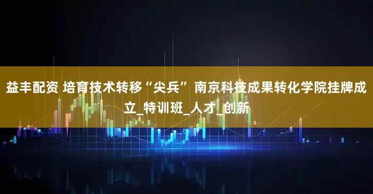 益丰配资 培育技术转移“尖兵” 南京科技成果转化学院挂牌成立_特训班_人才_创新