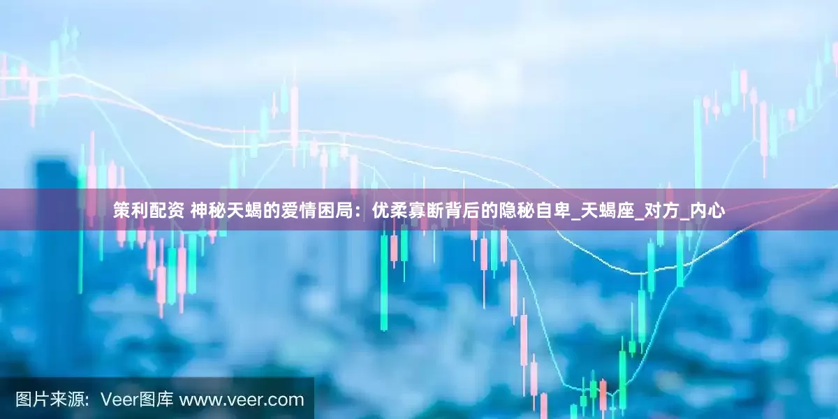 策利配资 神秘天蝎的爱情困局：优柔寡断背后的隐秘自卑_天蝎座_对方_内心
