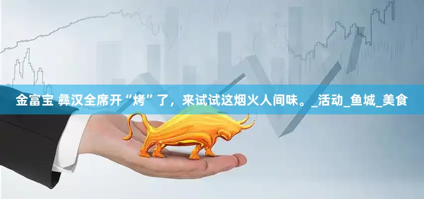 金富宝 彝汉全席开“烤”了，来试试这烟火人间味。_活动_鱼城_美食