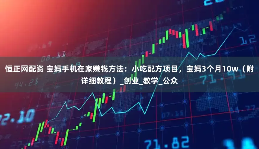 恒正网配资 宝妈手机在家赚钱方法：小吃配方项目，宝妈3个月10w（附详细教程）_创业_教学_公众