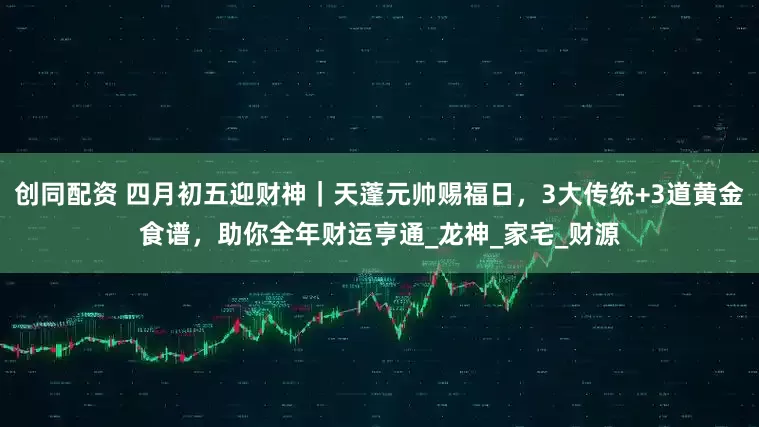 创同配资 四月初五迎财神｜天蓬元帅赐福日，3大传统+3道黄金食谱，助你全年财运亨通_龙神_家宅_财源