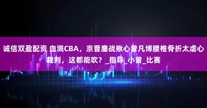 诚信双盈配资 血溅CBA，京晋鏖战揪心曾凡博腰椎骨折太虐心裁判，这都能吹？_指导_小曾_比赛