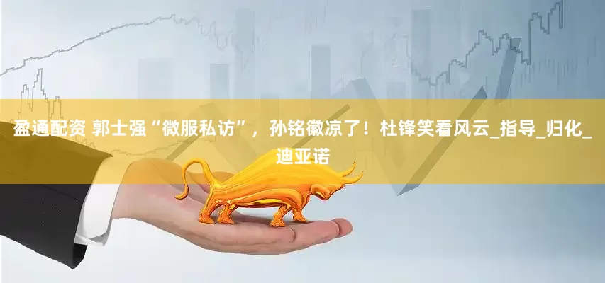 盈通配资 郭士强“微服私访”，孙铭徽凉了！杜锋笑看风云_指导_归化_迪亚诺