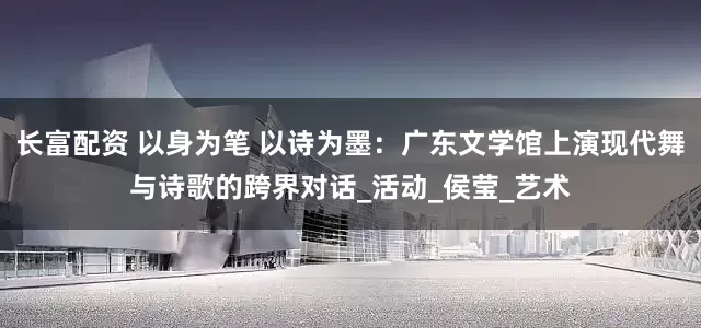 长富配资 以身为笔 以诗为墨：广东文学馆上演现代舞与诗歌的跨界对话_活动_侯莹_艺术