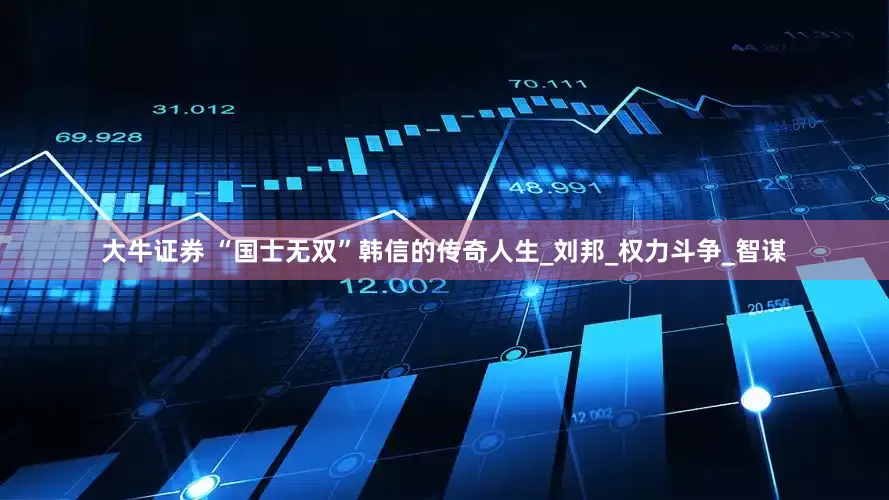 大牛证券 “国士无双”韩信的传奇人生_刘邦_权力斗争_智谋