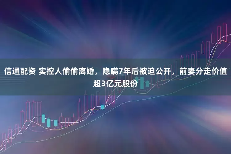 信通配资 实控人偷偷离婚，隐瞒7年后被迫公开，前妻分走价值超3亿元股份