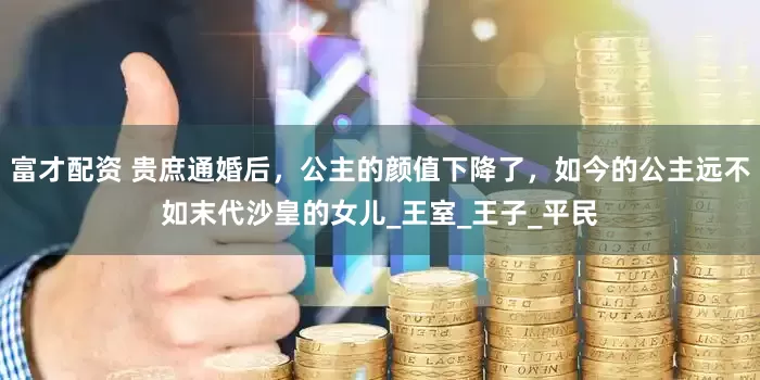 富才配资 贵庶通婚后，公主的颜值下降了，如今的公主远不如末代沙皇的女儿_王室_王子_平民
