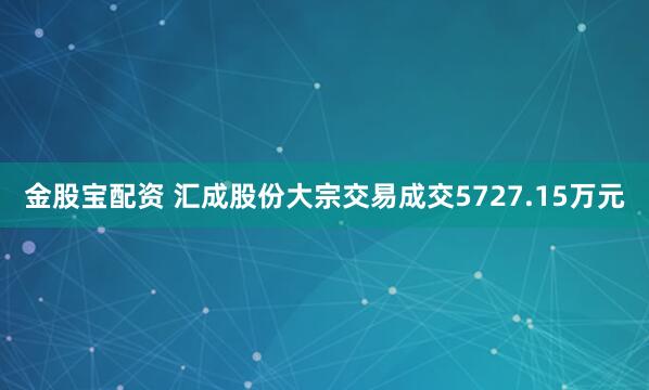 金股宝配资 汇成股份大宗交易成交5727.15万元