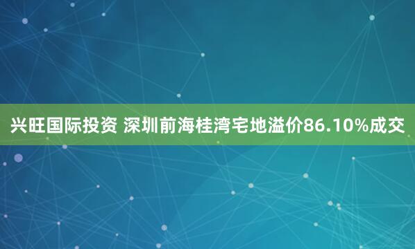 兴旺国际投资 深圳前海桂湾宅地溢价86.10%成交