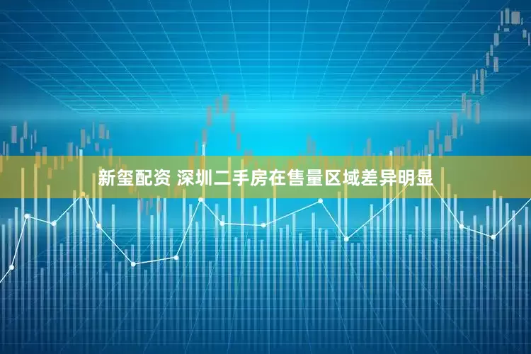 新玺配资 深圳二手房在售量区域差异明显