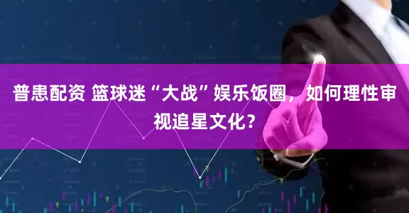 普患配资 篮球迷“大战”娱乐饭圈，如何理性审视追星文化？