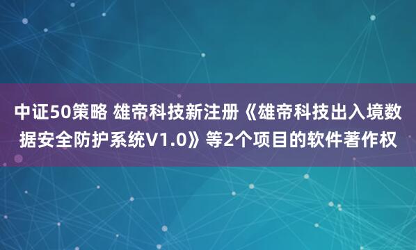 中证50策略 雄帝科技新注册《雄帝科技出入境数据安全防护系统V1.0》等2个项目的软件著作权