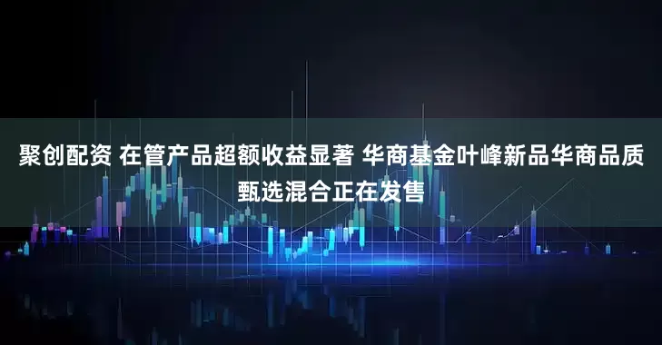 聚创配资 在管产品超额收益显著 华商基金叶峰新品华商品质甄选混合正在发售