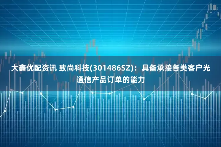 大鑫优配资讯 致尚科技(301486SZ)：具备承接各类客户光通信产品订单的能力