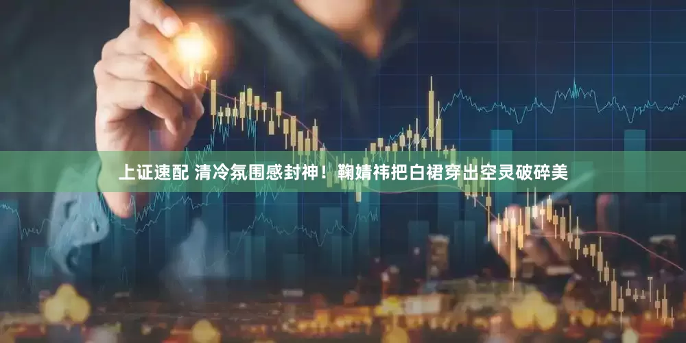 上证速配 清冷氛围感封神！鞠婧祎把白裙穿出空灵破碎美