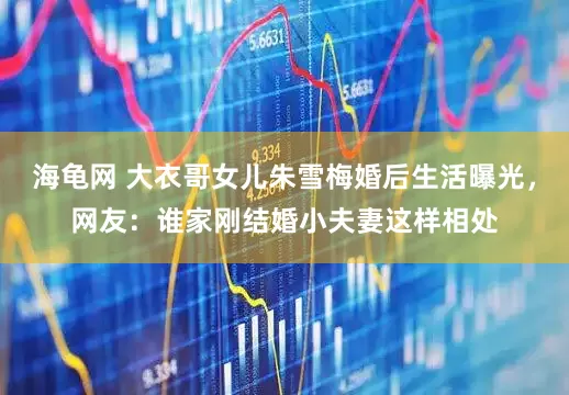 海龟网 大衣哥女儿朱雪梅婚后生活曝光，网友：谁家刚结婚小夫妻这样相处